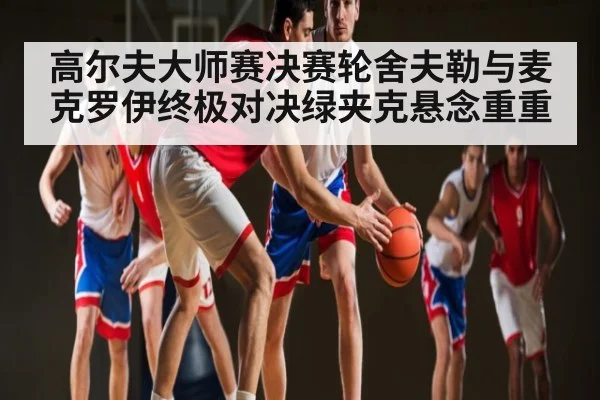 高尔夫大师赛决赛轮舍夫勒与麦克罗伊终极对决绿夹克悬念重重