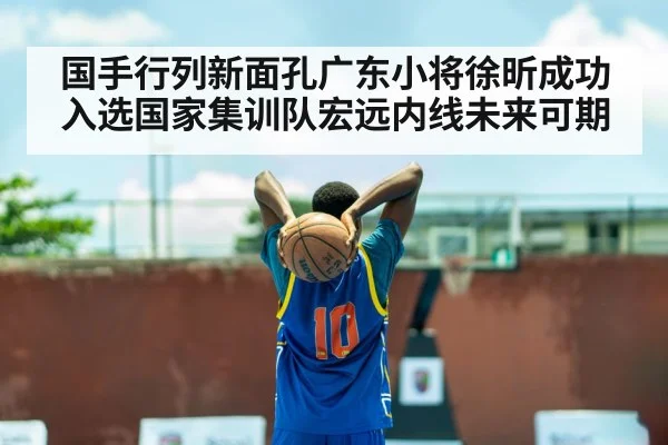 国手行列新面孔广东小将徐昕成功入选国家集训队宏远内线未来可期